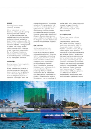 MINING
Improving speed-to-market,
optimising recoveries.
We act as a strategic partner in
the mining industry, providing testing,
technology and trade solutions.
Our services promote growth and
deliver efficiencies across exploration,
production, industrial applications,
decommissioning and closure. We offer
technical advice in steel manufacturing
processes and act as a strategic partner
in coal and coke trading. We also
help to maximise profits in precious
or base metal mining and extraction.
Our consultancy services deliver
transparent and unbiased support
in new technologies and accurate data
to track the progress of projects.
OIL AND GAS
Enriching quality and value in exploration,
extraction and distribution.
Access to independent expertise in
both the upstream and downstream
sectors is key to maximising the value
chain in this sector. Our customers
in the oil and gas industry trust our
dedication to quality and safety. We
provide tailored solutions for exploring,
extracting, refining, transporting and
marketing oil, oil sands, gas and other
hydrocarbons. Our specialist advice
and knowledge supports upstream
activities such as applied mineralogy,
metering, measuring and hydrocarbons
allocation. Our downstream services
support distribution and retail as well as
the design and execution of optimisation
processes and global trade inspection.
PUBLIC SECTOR
Facilitating international trade
and sustainable development.
Public sector organisations require
solutions designed to work in harmony
with the processes and policies they
already have in place. Our unrivalled
border control services for scanner
installation, transit monitoring and
risk profiling support the public
sector in reducing risk worldwide.
Our e-government solutions enhance
international trade and revenue
processing. We improve public
infrastructure through independent
road safety services that increase the
efficiency of transportation systems.
Our customers trust our knowledge of
quality, health, safety and environmental
issues to comply with complex
regulations. We improve quality
and maximise productivity across
the public sector.
TRANSPORTATION
Driving a safer, cleaner and more
efficient industry.
For governments, manufacturers
and financial institutions, improving
performance and reducing risk in the
transportation industry is essential.
From the automotive industry, through
rail and shipping to the aerospace
industry, we guide quality improvements
and verify that efficiency is maximised.
We support our customers in achieving
shorter delivery times, safer products
and reduced costs. Our experts help our
customers minimise the environmental
impact of their products and ensure their
conformity and compliance to standards
and regulations. We also ensure that
brand guidelines are met throughout
aftermarket and distribution operations.
Our global network of offices,
laboratories and testing centres offers
a truly unique and independent service.
 