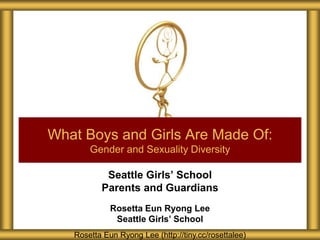 Seattle Girls’ School
Parents and Guardians
Rosetta Eun Ryong Lee
Seattle Girls’ School
What Boys and Girls Are Made Of:
Gender and Sexuality Diversity
Rosetta Eun Ryong Lee (http://tiny.cc/rosettalee)
 