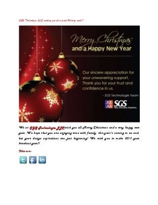 SGS Technologie LLC wishing you all a great Holiday week!!




We at SGS Technollogiie LLC wish you all Merry Christmas and a very happy new
       SGS Techno og e LLC
year. We hope that you are enjoying time with family, this year's coming to an end,
but your design aspirations are just beginning! We wish you to make 2013 your
breakout year!!
Foollloow uss oonn-
F wu -
 