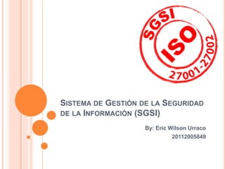 SISTEMA DE GESTIÓN DE LA SEGURIDAD
DE LA INFORMACIÓN (SGSI)
By: Eric Wilson Urraco
20112005849
 