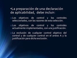•La preparación de una declaración
de aplicabilidad, debe incluir:
oLos objetivos de control y los controles
seleccionados, con las razones de esta selección.
oLos objetivos de control y los controles
actualmente implementados, con una justificación.
oLa exclusión de cualquier control objetivo del
control y de cualquier control en el anexo A y la
justificación para dicha exclusión.
 