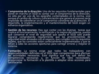 • Compromiso de la dirección: Uno de los requisitos fundamentales para
poner en marcha un SGSI es contar con el compromiso de la dirección,
no sólo por ser uno de los epígrafes contemplados en la norma, sino
porque el cambio de cultura y concienciación que genera el proceso sería
imposible de sobrellevar sin el compromiso constante de la dirección. El
desarrollo, la implementación y el mantenimiento del SGSI exigen un
esfuerzo organizativo.
• Gestión de los recursos: Hay que contar con las diversas tareas que
implica el funcionamiento, la verificación y la mejora del sistema, puesto
que conservar el nivel de seguridad que aporta el SGSI sólo puede
lograrse comprobando regularmente que los procedimientos de
seguridad están alineados con el negocio, que cumplen con los requisitos
legales, que los controles están correctamente implementados y que se
llevan a cabo las acciones oportunas para corregir errores y mejorar el
sistema.
• Formación: La norma exige que todos los trabajadores con
responsabilidades definidas en el SGSI sean competentes para efectuar
las actividades necesarias. Esto significa que hay que definir las
competencias necesarias y, en función de tales necesidades,
proporcionar la formación a la plantilla o adoptar otras acciones para
satisfacerlas
 