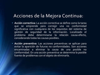 Acciones de la Mejora Continua:
• Acción correctiva: La acción correctiva se define como la tarea
que se emprende para corregir una no conformidad
significativa con cualquiera de los requisitos del sistema de
gestión de seguridad de la información. Localizado el
problema debe determinarse la relación causa-efecto,
considerando todas las causas posibles.
• Acción preventiva: Las acciones preventivas se aplican para
evitar la aparición de futuras no conformidades. Son acciones
encaminadas a eliminar la causa de una posible no
conformidad. En una acción preventiva se determina la posible
fuente de problemas con el objeto de eliminarla.
 