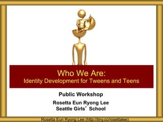 Public Workshop
Rosetta Eun Ryong Lee
Seattle Girls’ School
Who We Are:
Identity Development for Tweens and Teens
Rosetta Eun Ryong Lee (http://tiny.cc/rosettalee)
 