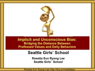 Seattle Girls’ School
Rosetta Eun Ryong Lee
Seattle Girls’ School
Implicit and Unconscious Bias:
Bridging the Distance Between
Professed Values and Daily Behaviors
Rosetta Eun Ryong Lee (http://tiny.cc/rosettalee)
 