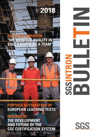 SGSINTRON BULLETIN2018  1
SGSINTRON
BULLETIN
2018
FURTHER AUTOMATION OF
EUROPEAN LEACHING TESTS
INTERVIEW:
THE DEVELOPMENT
AND FUTURE OF THE
CSC CERTIFICATION SYSTEM
SEA LOCK IJMUIDEN:
“WE MONITOR QUALITY IN
SOUTH KOREA AS A TEAM”
 