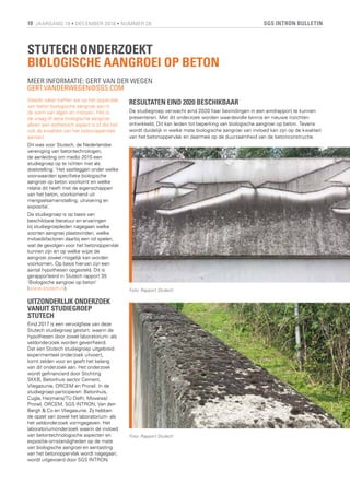 SGS INTRON BULLETIN18 JAARGANG 19 • DECEMBER 2018 • NUMMER 28
STUTECH ONDERZOEKT
BIOLOGISCHE AANGROEI OP BETON
MEER INFORMATIE: GERT VAN DER WEGEN
GERT.VANDERWEGEN@SGS.COM
Steeds vaker treffen we op het oppervlak
van beton biologische aangroei aan in
de vorm van algen en mossen. Het is
de vraag of deze biologische aangroei
alleen een esthetisch aspect is of dat het
ook de kwaliteit van het betonoppervlak
aantast.
Dit was voor Stutech, de Nederlandse
vereniging van betontechnologen,
de aanleiding om medio 2015 een
studiegroep op te richten met als
doelstelling: ‘Het vastleggen onder welke
voorwaarden specifieke biologische
aangroei op beton voorkomt en welke
relatie dit heeft met de eigenschappen
van het beton, voorkomend uit
mengselsamenstelling, uitvoering en
expositie’.
De studiegroep is op basis van
beschikbare literatuur en ervaringen
bij studiegroepleden nagegaan welke
soorten aangroei plaatsvinden, welke
invloedsfactoren daarbij een rol spelen,
wat de gevolgen voor het betonoppervlak
kunnen zijn en op welke wijze de
aangroei zoveel mogelijk kan worden
voorkomen. Op basis hiervan zijn een
aantal hypothesen opgesteld. Dit is
gerapporteerd in Stutech rapport 35
‘Biologische aangroei op beton’
(www.stutech.nl).
UITZONDERLIJK ONDERZOEK
VANUIT STUDIEGROEP
STUTECH
Eind 2017 is een vervolgfase van deze
Stutech studiegroep gestart, waarin de
hypothesen door zowel laboratorium- als
veldonderzoek worden geverifieerd.
Dat een Stutech studiegroep uitgebreid
experimenteel onderzoek uitvoert,
komt zelden voor en geeft het belang
van dit onderzoek aan. Het onderzoek
wordt gefinancierd door Stichting
SKKB, Betonhuis sector Cement,
Vliegasunie, ORCEM en Prorail. In de
studiegroep participeren: Betonhuis,
Cugla, Heijmans/TU Delft, Movares/
Prorail, ORCEM, SGS INTRON, Van den
Bergh & Co en Vliegasunie. Zij hebben
de opzet van zowel het laboratorium- als
het veldonderzoek vormgegeven. Het
laboratoriumonderzoek waarin de invloed
van betontechnologische aspecten en
expositie-omstandigheden op de mate
van biologische aangroei en aantasting
van het betonoppervlak wordt nagegaan,
wordt uitgevoerd door SGS INTRON.
RESULTATEN EIND 2020 BESCHIKBAAR
De studiegroep verwacht eind 2020 haar bevindingen in een eindrapport te kunnen
presenteren. Met dit onderzoek worden waardevolle kennis en nieuwe inzichten
ontwikkeld. Dit kan leiden tot beperking van biologische aangroei op beton. Tevens
wordt duidelijk in welke mate biologische aangroei van invloed kan zijn op de kwaliteit
van het betonoppervlak en daarmee op de duurzaamheid van de betonconstructie.
Foto: Rapport Stutech
Foto: Rapport Stutech
 