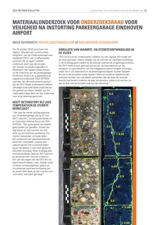 SGS INTRON BULLETIN 19JAARGANG 19 • DECEMBER 2018 • NUMMER 28
MATERIAALONDERZOEK VOOR ONDERZOEKSRAAD VOOR
VEILIGHEID NA INSTORTING PARKEERGARAGE EINDHOVEN
AIRPORT
MEER INFORMATIE: MICHEL.BOUTZ@SGS.COM OF BAS.BRUINSSLOT@SGS.COM
Op 18 oktober 2018 verscheen het
rapport ‘Bouwen aan constructieve
veiligheid’ van de Onderzoeksraad voor
Veiligheid (OVV), een onafhankelijke
autoriteit die op eigen initiatief
onderzoek doet naar de oorzaak
van rampen en grote ongevallen in
Nederland. Het rapport bevat lessen
uit de instorting van de parkeergarage
Eindhoven Airport en is gebaseerd op
uitgebreid onderzoek. SGS INTRON
was een van de twee externe partijen
die de OVV hierbij ondersteund hebben.
Vanwege onze specifieke expertise op
het gebied van beton hebben wij het
materiaalkundige deel van het onderzoek
voor onze rekening genomen.
HEEFT BETONSTORT BIJ LAGE
TEMPERATUUR DE STERKTE
BEÏNVLOED?
“Het was de vierde verdiepingsvloer
van de parkeergarage die op 27 mei
2017 instortte”, vertelt projectleider en
sr. Consultant Michel Boutz van SGS
INTRON. “Een groot geluk dat daarbij
geen doden zijn gevallen. Eerder die
dag waren er nog mensen aan het
werk op de bovenste verdieping. De
vloeren bestonden uit twee delen:
een onderschil van geprefabriceerde
betonnen vloerplaten waarop een
wapeningsnet met kunststof bollen
lag en de daarop in het werk gestorte
betonnen druklaag. Deze druklaag was
eind januari/begin februari 2017 gestort,
bij temperaturen rond het vriespunt.
Een van de vragen van de OVV die wij
beantwoord hebben, was: hebben deze
winterse omstandigheden geleid tot
onvoldoende sterkteontwikkeling van
de vloer? Was deze op het moment van
‘schrikken’ wel sterk genoeg?”
SIMULATIE VAN WARMTE- EN STERKTEONTWIKKELING IN
DE VLOER
“Om dit te kunnen onderzoeken, hebben wij een digitaal 3D-model van
de vloer gemaakt. Daarin hebben we de warmte- en sterkteontwikkeling
in de druklaag gesimuleerd bij de destijds heersende omgevingscondities.
De OVV heeft ervoor gezorgd dat wij van de betonleverancier de
receptuur en grondstoffen van het toegepaste betonmengsel ontvingen,
zodat we in ons laboratorium de betoneigenschappen konden bepalen
die we in de simulatie nodig hadden. Met het model en bijbehorende
software konden we uiteindelijk vaststellen dat de vloer de vereiste
sterkte had bereikt ondanks de lage temperatuur tijdens het storten, en
dat dit dus niet de oorzaak was van de instorting.”
 