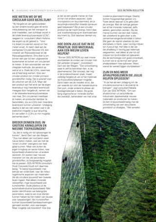 SGS INTRON BULLETIN6 JAARGANG 19 • DECEMBER 2018 • NUMMER 28
HOE WETEN WE OF WE
CIRCULAIR GOED BEZIG ZIJN?
“Bij hergebruik van gebouwdelen
op een andere locatie gaat de extra
milieubelasting van het transport al
snel meetellen, wat zichtbaar wordt in
de totale levenscyclusanalyse (LCA)”,
reageert sr. consultant Ulbert Hofstra,
die expert op dit gebied is. “Voor
mij draait circulariteit vooral om het
meten ervan. Ik neem deel aan de
werkgroep Circulair Bouwen 23, een
initiatief van Rijkswaterstaat en de
Rijksvastgoeddienst. Ons doel is om
binnen een jaar tot een uitgewerkte
systematiek te komen om circulariteit
te meten. Ik ben voorstander van een
integrale methode, die aansluit op
wat er al is. Zoals de LCA’s, waarmee
we al heel lang werken. Voor een
circulair product zijn minder primaire
grondstoffen nodig. Dat is positief voor
de uitkomst van de LCA. Maar dat
een product aan het eind van de eigen
levensduur nog meerdere levenscycli
meegaat door hergebruik, nemen we
in de klassieke levenscyclusanalyse
niet mee. Om circulariteit meetbaar
te maken, en producten eerlijker te
beoordelen, zou je LCA’s over meerdere
levenscycli kunnen uitvoeren. Uitdaging
daarbij is dat we niet weten wat in de
toekomst mogelijk is qua recycling.
En we willen in LCA’s zo min mogelijk
aannames doen.”
BREDER DENKEN DUS: IN
GROTERE KRINGLOPEN EN
NIEUWE TOEPASSINGEN?
“Ja, dat is nodig om tot oplossingen te
komen”, denkt Gert van der Wegen.
“Dus niet alleen van oud beton weer
nieuw beton maken, wat we met de
‘smart crusher’ overigens ook heel
goed kunnen. Maar ook buiten de
eigen kringloop en sector kijken, naar
bijvoorbeeld afvalstromen uit andere
sectoren. En zoeken naar nieuwe
manieren om die, als secundaire
grondstoffen, zo hoogwaardig mogelijk
toe te passen. SGS INTRON-consultant
Huub Creuwels houdt zich daarmee
bezig: “Ik bekijk bijvoorbeeld, met
behulp van onderzoek, naar de milieu-
hygiënische aspecten van materialen
die als circulaire bouwstof een tweede
leven ingaan. Niet alleen minerale
reststoffen, maar bijvoorbeeld ook
kunststoffen. Oude plastics uit de
automobielindustrie bijvoorbeeld. Met
testen identificeren we belangrijke
parameters, waarna we onze klanten
kunnen helpen bij het maken van keuzes
voor toepassingen. Van kunststoffen
kunnen bijvoorbeeld kantbeschoeiingen
gemaakt worden, voor vaarwegen.
Maar mogelijk ook brandstof. Hoe doe
je dat op een goede manier en hoe
zit het met andere aspecten, zoals
microplastics en duurzaamheid, als je
recyclingkunststoffen (steeds opnieuw)
gaat toepassen? Als je een circulair
product op de markt brengt, hoort daar
ook kwaliteitsborging en eventueel een
keurmerk bij. Ook daarover denken wij
mee.”
HOE DOEN JULLIE DAT IN DE
PRAKTIJK: OUD MATERIAAL
AAN EEN NIEUW LEVEN
HELPEN?
“Binnen SGS INTRON zijn veel mooie
voorbeelden te vinden van circulair met
het verleden omgaan”, constateert
Gert van der Wegen. “Een ontwikkeling
waar ik zelf bij betrokken ben, is de
plasmareactor. Dat concept, dat nog
in de kinderschoenen staat, maakt
volledig hergebruik van al het materiaal
op (huisvuil)stortplaatsen mogelijk.
Eerst halen we de metalen eruit, die
van waarde zijn voor de metaalindustrie.
Dan puin, onder andere bruikbaar als
toeslagmateriaal in beton. De grote
berg organische en minerale stoffen
die overblijft, behandelen we met onze
moderne plasmatechnologie. Daarbij
komen hoogwaardige gassen vrij.
Twee derde daarvan is te gebruiken
als energie. Met de overige gassen
kan al het minerale materiaal, zelfs
asbest, gesmolten worden. Op die
manier kunnen we een slak maken,
dat uitstekend te gebruiken is als
cementvervanger/bindmiddel in beton.
We gaan de reactor plaatsen bij een
stortplaats in Genk, waar twintig miljoen
ton huisvuil ligt. Het idee is dat we
die afvalberg in twintig jaar helemaal
wegwerken, wat alleen al vier tot vijf
miljoen ton bindmiddel zal opleveren.
Als de technologie zich goed ontwikkelt,
kunnen we er op termijn een groot
afvalprobleem mee oplossen. Want
overal ter wereld liggen stortplaatsen.”
ZIJN ER NOG MEER
AFVALPROBLEMEN DIE JULLIE
HELPEN OPLOSSEN?
“Ik zie het als een uitdaging om de
circulaire economie in de praktijk te
brengen”, zegt consultant Natalie
Carr van SGS INTRON. “Om van
afvalstromen uit verschillende
industrieën daadwerkelijk nieuwe
materialen en producten te maken.
Zo ben ik bijvoorbeeld bezig met de
ontwikkeling van een secundaire
grondstof uit afvalglas. “We zamelen
 