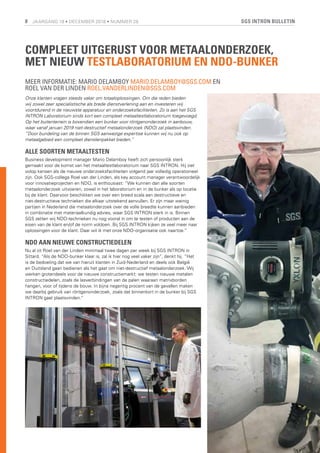 SGS INTRON BULLETIN8 JAARGANG 19 • DECEMBER 2018 • NUMMER 28
COMPLEET UITGERUST VOOR METAALONDERZOEK,
MET NIEUW TESTLABORATORIUM EN NDO-BUNKER
MEER INFORMATIE: MARIO DELAMBOY MARIO.DELAMBOY@SGS.COM EN
ROEL VAN DER LINDEN ROEL.VANDERLINDEN@SGS.COM
Onze klanten vragen steeds vaker om totaaloplossingen. Om die reden bieden
wij zowel zeer specialistische als brede dienstverlening aan en investeren wij
voortdurend in de nieuwste apparatuur en onderzoeksfaciliteiten. Zo is aan het SGS
INTRON Laboratorium sinds kort een compleet metaaltestlaboratorium toegevoegd.
Op het buitenterrein is bovendien een bunker voor röntgenonderzoek in aanbouw,
waar vanaf januari 2019 niet-destructief metaalonderzoek (NDO) zal plaatsvinden.
“Door bundeling van de binnen SGS aanwezige expertise kunnen wij nu ook op
metaalgebied een compleet dienstenpakket bieden.”
ALLE SOORTEN METAALTESTEN
Business development manager Mario Delamboy heeft zich persoonlijk sterk
gemaakt voor de komst van het metaaltestlaboratorium naar SGS INTRON. Hij ziet
volop kansen als de nieuwe onderzoeksfaciliteiten volgend jaar volledig operationeel
zijn. Ook SGS-collega Roel van der Linden, als key account manager verantwoordelijk
voor innovatieprojecten en NDO, is enthousiast: “We kunnen dan alle soorten
metaalonderzoek uitvoeren, zowel in het laboratorium en in de bunker als op locatie
bij de klant. Daarvoor beschikken we over een breed scala aan destructieve en
niet-destructieve technieken die elkaar uitstekend aanvullen. Er zijn maar weinig
partijen in Nederland die metaalonderzoek over de volle breedte kunnen aanbieden
in combinatie met materiaalkundig advies, waar SGS INTRON sterk in is. Binnen
SGS zetten wij NDO-technieken nu nog vooral in om te testen of producten aan de
eisen van de klant en/of de norm voldoen. Bij SGS INTRON kijken ze veel meer naar
oplossingen voor de klant. Daar wil ik met onze NDO-organisatie ook naartoe.”
NDO AAN NIEUWE CONSTRUCTIEDELEN
Nu al zit Roel van der Linden minimaal twee dagen per week bij SGS INTRON in
Sittard. “Als de NDO-bunker klaar is, zal ik hier nog veel vaker zijn”, denkt hij. “Het
is de bedoeling dat we van hieruit klanten in Zuid-Nederland en deels ook België
en Duitsland gaan bedienen als het gaat om niet-destructief metaalonderzoek. Wij
werken grotendeels voor de nieuwe constructiemarkt: we testen nieuwe metalen
constructiedelen, zoals de lasverbindingen van de palen waaraan matrixborden
hangen, voor of tijdens de bouw. In bijna negentig procent van de gevallen maken
we daarbij gebruik van röntgenonderzoek, zoals dat binnenkort in de bunker bij SGS
INTRON gaat plaatsvinden.”
 