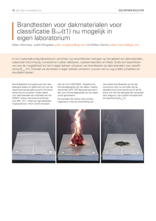 Brandtesten voor dakmaterialen voor
classificatie Broof(t1) nu mogelijk in
eigen laboratorium
Brandveiligheid is bij gebouwen een zeer
belangrijk aspect en geldt dus ook voor de
daarbij behorende gebouwschil. De brand-
testen die wij uitvoeren vinden plaats
voor dakmaterialen als onderdeel van het
KOMO® Attest-met-productcertificaat
voor BRL 1511 – Baanvormige dakbedek-
kingssystemen. Hierin wordt verwezen
naar de norm NEN 6063 – Bepaling van
het brandgevaarlijk zijn van daken, waarbij
testrichtlijn NPR 1187 Beproevingsmetho-
den voor het brandgevaarlijk zijn van daken
wordt gehanteerd.
De brandtest die hierbij moet worden
uitgevoerd, moet de ontwikkeling van
secundaire brandhaarden op het dak
voorkomen door te vermijden dat de
dakafdichting wordt doorboord of dat de
brand zich aan het dakoppervlak verspreidt
door vliegvuur. Een positief resultaat leidt
tot classificering Broof
(t1).
Meer informatie: JudithWingelaar judith.wingelaar@sgs.com enWilliam Kennis william.kennis@sgs.com
In ons materiaalkundig laboratorium verrichten wij verschillende metingen op het gebied van dakmaterialen,
waaronder bitumineuze, kunststof en rubber dakbanen, isolatiematerialen en folies. Sinds kort beschikken
we over de mogelijkheid tot het in eigen beheer uitvoeren van brandtesten op dakmaterialen voor classifi-
cering Broof
(t1). Doordat we de testen in eigen beheer uitvoeren, kunnen we nu nog sneller schakelen en
resultaten bieden.
SGS INTRON BULLETIN
10 MEI 2021 • NUMMER 33
 