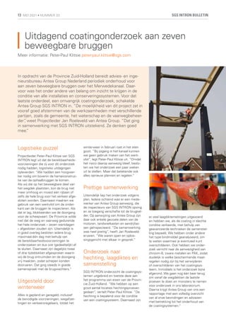 Uitdagend coatingonderzoek aan zeven
beweegbare bruggen
In opdracht van de Provincie Zuid-Holland bereidt advies- en inge-
nieursbureau Antea Group Nederland periodiek onderhoud voor
aan zeven beweegbare bruggen over het Merwedekanaal. Daar-
voor was het onder andere van belang om inzicht te krijgen in de
conditie van alle installaties en conserveringssystemen. Voor dat
laatste onderdeel, een omvangrijk coatingonderzoek, schakelde
Antea Group SGS INTRON in. “De moeilijkheid van dit project zat in
vooraf goed afstemmen van de werkzaamheden met verschillende
partijen, zoals de gemeente, het waterschap en de vaarwegbeheer-
der”
, weet Projectleider Jan Roeleveld van Antea Group. “Dat ging
in samenwerking met SGS INTRON uitstekend. Ze denken goed
mee.
”
Meer informatie: Peter-Paul Klitsie peter-paul.klitsie@sgs.com
Logistieke puzzel
Projectleider Peter-Paul Klitsie van SGS
INTRON legt uit dat de bereikbaarheids-
voorzieningen die zij voor dit onderzoek
nodig hadden, logistieke uitdagingen
opleverden: “We hadden een hoogwer-
ker nodig om bovenin de hameiconstruc-
tie van de ophaalbruggen te komen.
Als wij die op het beweegbare deel van
het wegdek plaatsten, kon de brug niet
meer omhoog en moest één rijbaan of
zelfs de hele brug voor het verkeer afge-
sloten worden. Daarnaast maakten we
gebruik van een werkvlot om de onder-
kant van de bruggen te inspecteren. Als
dat er lag, blokkeerden we de doorgang
voor de scheepvaart. De Provincie wilde
niet dat de weg en vaarweg gedurende
het hele onderzoek – zeven werkdagen
– afgesloten zouden zijn. Uiteindelijk is
in goed overleg besloten iedere brug
maximaal één dag met behulp van
de bereikbaarheidsvoorzieningen te
onderzoeken en dus ook (gedeeltelijk) af
te sluiten. Daarnaast zijn dagelijks twee
of drie tijdsblokken afgesproken waarin
wij de brug ontruimden en de doorgang
vrij maakten, zodat schepen konden
doorvaren. Dat ging steeds in goede
samenspraak met de brugwachters.”
Uitgesteld door
winterweer
Alles is gepland en geregeld, inclusief
de benodigde voorzieningen, wegafzet-
tingen en verkeersregelaars, totdat het
winterweer in februari roet in het eten
gooit. “Bij ijsgang in het kanaal kunnen
we geen gebruik maken van het werk-
vlot”, legt Peter-Paul Klitsie uit. “Omdat
het risico daarop aanwezig bleef, beslo-
ten we het onderzoek een paar weken
uit te stellen. Maar dat betekende ook
alles opnieuw plannen en regelen.”
Prettige samenwerking
Uiteindelijk liep het onderzoek volgens
plan. Iedere ochtend was er een mede-
werker van Antea Group aanwezig, die
de inspecteurs van SGS INTRON opving
en ze toegang verschafte tot de brugkel-
der. Op aanwijzing van Antea Group zijn
daar ook enkele gecoate delen van de
motoren, tandwielkasten en aandrijfas-
sen geïnspecteerd. “De samenwerking
was heel prettig”, heeft Jan Roeleveld
ervaren. “We waren open en oplos-
singsgericht met elkaar in gesprek.”
Onderzoek naar
hechting, laagdiktes en
samenstelling
SGS INTRON onderzocht de coatingsys-
temen uitgebreid en toetste deze aan
het programma van eisen van de Provin-
cie Zuid-Holland. “We hebben op een
groot aantal locaties hechtingsproeven
gedaan”, vertelt Peter-Paul Klitsie. “De
hechting is bepalend voor de conditie
van een coatingsysteem. Daarnaast zijn
er veel laagdiktemetingen uitgevoerd
en hebben we, als de coating in slechte
conditie verkeerde, met behulp van
geavanceerde technieken de samenstel-
ling bepaald. We hebben onder andere
het type bindmiddel geanalyseerd, om
te weten waarmee je eventueel kunt
overschilderen. Ook hebben we onder-
zoek verricht naar de aanwezigheid van
chroom-6, zware metalen en PAK, zodat
duidelijk is welke beschermende maat-
regelen nodig zijn bij het verwijderen
of overschilderen van het coatingsys-
teem. Inmiddels is het onderzoek bijna
afgerond. We gaan nog één keer terug
om vanaf de wegdekken de laatste
proeven te doen en monsters te nemen
voor onderzoek in ons laboratorium.
Daarna krijgt Antea Group van ons een
rapportage met een volledig overzicht
van al onze bevindingen en adviezen
met betrekking tot het onderhoud van
de coatingsystemen.”
SGS INTRON BULLETIN
13 MEI 2021 • NUMMER 33
 