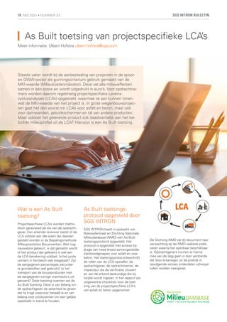 As Built toetsing van projectspecifieke LCA’s
Meer informatie: Ulbert Hofstra ulbert.hofstra@sgs.com
Wat is een As Built
toetsing?
Projectspecifieke LCA’s worden metho-
disch gereviewd als eis van de opdracht-
gever. Een erkende reviewer toetst of de
LCA voldoet aan alle eisen die daaraan
gesteld worden in de Bepalingsmethode
Milieuprestaties Bouwwerken. Wat nog
nauwelijks gebeurt, is dat getoetst wordt
of het product dat geleverd is wel aan
de LCA-berekening voldoet. Is het juiste
cement in het beton wel toegepast? Zijn
de aangegeven percentages secundai-
re grondstoffen wel gebruikt? Is het
transport van de bouwproducten met
de aangegeven zuinige vrachtauto’s uit-
gevoerd? Deze toetsing noemen we de
As Built toetsing. Deze is van belang om
de opdrachtgever de zekerheid te geven
dat hij krijgt waarvoor betaald is en van
belang voor producenten om een gelijke
speelveld in stand te houden.
As Built toetsings-
protocol opgesteld door
SGS INTRON
SGS INTRON heeft in opdracht van
Rijkswaterstaat en Stichting Nationale
Milieudatabase (NMD) een As Built
toetsingsprotocol opgesteld. Het
protocol is opgesteld met actieve bij-
drage van twee breed samengestelde
klankbordgroepen voor asfalt en voor
beton. Het toetsingsprotocol beschrijft
de rollen van de LCA-opsteller, de
opdrachtgever, de opdrachtnemer, de
inspecteur die de verificatie uitvoert
en van de erkend deskundige die bij
twijfel wordt ingezet. In het rapport zijn
uitgewerkte checklists voor de toet-
sing van de projectspecifieke LCA’s
van asfalt en beton opgenomen.
De Stichting NMD zal dit document naar
verwachting op de NMD-website publi-
ceren waarna het openbaar beschikbaar
is. Opdrachtgevers kunnen er hierna
mee aan de slag gaan in dien verstande
dat door ervaringen uit de praktijk in
opvolgende versies onderdelen scherper
zullen worden neergezet.
Steeds vaker wordt bij de aanbesteding van projecten in de spoor-
en GWW-sector als gunningscriterium gebruik gemaakt van de
MKI-waarde (Milieukostenindicator). Deze vat alle milieueffecten
samen in één score en wordt uitgedrukt in euro’s. Voor opdrachtne-
mers worden daarom regelmatig projectspecifieke Levens-
cyclusanalyses (LCA’s) opgesteld, waarmee ze aan kunnen tonen
wat de MKI-waarde van het project is. In grote wegenbouwprojec-
ten gaat het dan vooral om LCA’s voor asfalt en beton, maar ook
voor damwanden, geluidsschermen en tal van andere producten.
Maar voldoet het geleverde product ook daadwerkelijk aan het be-
loofde milieuprofiel uit de LCA? Hiervoor is een As Built toetsing.
SGS INTRON BULLETIN
16 MEI 2021 • NUMMER 33
 