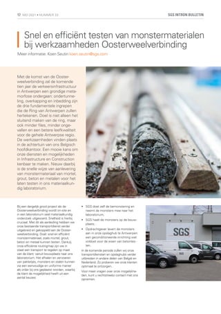 Snel en efficiënt testen van monstermaterialen
bij werkzaamheden Oosterweelverbinding
Met de komst van de Ooster-
weelverbinding zal de komende
tien jaar de verkeersinfrastructuur
in Antwerpen een grondige meta-
morfose ondergaan: ondertunne-
ling, overkapping en inbedding zijn
de drie fundamentele ingrepen
die de Ring van Antwerpen zullen
hertekenen. Doel is niet alleen het
sluitend maken van de ring, maar
ook minder files, minder onge-
vallen en een betere leefkwaliteit
voor de gehele Antwerpse regio.
De werkzaamheden vinden plaats
in de achtertuin van ons Belgisch
hoofdkantoor. Een mooie kans om
onze diensten en mogelijkheden
in Infrastructure en Construction
kenbaar te maken. Nieuw daarbij
is de snelle wijze van aanlevering
van monstermateriaal van mortel,
grout, beton en metalen voor het
laten testen in ons materiaalkun-
dig laboratorium.
Meer informatie: Koen Seutin koen.seutin@sgs.com
Bij een dergelijk groot project als de
Oosterweelverbinding wordt on-site en
in een laboratorium veel materiaalkundig
onderzoek uitgevoerd. Snelheid is hierbij
cruciaal. Met dit als aanleiding hebben we
onze bestaande transportdienst verder
uitgebreid en gekoppeld aan de Ooster-
weelverbinding. Doel: snel en efficiënt
monstermateriaal, zoals mortel, grout,
beton en metaal kunnen testen. Dankzij
onze efficiënte routingmap zijn we in
staat een transport te regelen op maat
van de klant: vanuit bouwplaats naar ons
laboratorium. Het afhalen en vervoeren
van pakketjes, monsters en stalen kunnen
via een eenvoudige en uniforme manier
als order bij ons geplaatst worden, waarbij
de klant de mogelijkheid heeft uit een
aantal keuzes:
	
• SGS doet zelf de bemonstering en
neemt de monsters mee naar het
laboratorium;
	
• SGS haalt de monsters op de bouw-
plaats;
	
• Opdrachtgever levert de monsters
aan in onze opslaghub te Antwerpen:
een geconditioneerde inrichting wat
voldoet voor de eisen van betontes-
ten.
In de komende periode zullen wij onze
transportdiensten en opslaghubs verder
uitbreiden in andere delen van België en
Nederland. Zo proberen we onze klanten
optimaal te ontzorgen.
Voor meer vragen over onze mogelijkhe-
den, kunt u rechtstreeks contact met ons
opnemen.
SGS INTRON BULLETIN
17 MEI 2021 • NUMMER 33
 