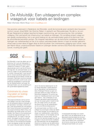 De Afsluitdijk: Een uitdagend en complex
vraagstuk voor kabels en leidingen
De Afsluitdijk is meer dan alleen een wa-
terkering, het is ook een belangrijke in-
frastructurele verbinding tussen Noord-
-Holland en Friesland. Er rijden iedere
dag duizenden auto’s over de 32 kilome-
ter lange dijk. De werkzaamheden zijn im-
mens en vragen om een goede planning.
Er worden twee gemalen, twee keerslui-
zen en nieuwe spuisluizen gebouwd en
de bestaande spuicomplexen worden ge-
renoveerd. Daarnaast wordt de snelweg
A7 gereconstrueerd, wordt er een vismi-
gratierivier aangelegd en wordt de dijk
aan de Waddenzeekant verhoogd. De
werkzaamheden voor de versterking vin-
den grotendeels tegelijkertijd plaats.
Coördinatie bij uitvoe-
ring kabel- en leiding-
werkzaamheden
“Als projectcoördinator start je samen
met collega’s met het in kaart brengen
van de bestaande kabels en leidingen en
de raakvlakken met elkaar, ofwel kruisin-
gen, maar bijvoorbeeld ook met bestaan-
de of nieuw te bouwen kunstwerken”, al-
dus projectcoördinator Martin Muys. De
raakvlakken aan beide kanten van de Af-
sluitdijk, Den Oever en Kornwerderzand,
inclusief de wegoverstekingen en het
mantelbuizennet, zijn reeds in kaart ge-
bracht. Vervolgens wordt het comple-
te nieuwe kabel- en leidingentracé voor
Den Oever en Kornwerderzand bepaald.
In een vervolgstap worden de raakvlak-
ken tussen (nieuwe) kabel en leidingtra-
Het grootste waterwerk in Nederland, de Afsluitdijk, wordt de komende jaren versterkt door bouwcon-
sortium Levvel, ofwel BAM, Van Oord en Rebel, in opdracht van Rijkswaterstaat. De dijk is, na ruim
85 jaar Nederland te hebben beschermd tegen overstroming, aan vernieuwing toe. Een complexe
uitdaging. Ook wat betreft de infrastructuur van kabels en leidingen. Dit complexe project vraagt om
een goede voorbereiding; het is van groot belang om de werkzaamheden goed af te stemmen met
de verschillende betrokken partijen. De integrale raakvlakken van de technische installaties, kabels en
leidingen van netbeheerders en de uit te voeren werkzaamheden dienen in kaart te worden gebracht,
ofwel waar kruisen deze of liggen deze te dicht bij elkaar. Een interessante uitdaging voor Levvel, waar-
aan Martin Muys, projectcoördinator Kabels en Leidingen derden namens SGS Roos+Bijl werkzaam bij
Levvel, invulling aan geeft.
Meer informatie: Martin Muys martin.muys@sgs.com
MARTIN MUYS
cés en de diverse deelprojecten op 32
km lange Afsluitdijk in beeld gebracht:
Zijn er raakvlakken met bestaande ka-
bels of leidingen? Dienen er open ont-
gravingen plaats te vinden? Worden er
betonkokers geplaatst? Of wordt er ge-
kozen om mantelbuizentracé’s aan te leg-
gen? Martin: “Het is belangrijk om de
integrale raakvlakken gedurende alle fa-
sen van het project goed in beeld te heb-
ben. Dit vraagt continu om een goe-
de afstemming met de netbeheerders
van de verschillende deelprojecten.”
De werkzaamheden van Martin en de
collega’s bij Levvel gaan verder dan alleen
het in kaart brengen van de kabels en lei-
dingen van netbeheerders, zoals elektra,
water en telecom, en het bepalen van de
raakvlakken en nieuwe tracés. Het be-
treft ook het raakvlakmanagement van de
huidige en nieuwe technische installaties
van Rijkwaterstaat met de deelgebieden.
Hierbij kun je denken aan de elektriciteits-
kabels benodigd voor de verlichting, elek-
triciteitskabels benodigd voor voedin-
gen (20kV) voor de deelprojecten en de
glasvezelroutes benodigd voor de tech-
nische installaties op de Afsluitdijk. Daar-
naast vervult Martin een coördineren-
de rol bij de uitvoering van de kabel- en
leidingwerkzaamheden van Levvel.
SGS INTRON BULLETIN
20 MEI 2021 • NUMMER 33
 