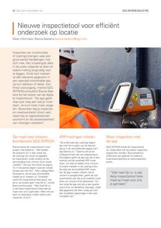 Nieuwe inspectietool voor efficiënt
onderzoek op locatie
Meer informatie: Bianca Baetens bianca.baetens@sgs.com
Inspecties van constructies
of coatings brengen vaak een
groot aantal handelingen met
zich mee. Het is belangrijk alles
in de juiste volgorde te doen en
iedere meting zorgvuldig vast
te leggen. Sinds kort noteren
ze alle relevante gegevens in
een speciaal ontwikkelde app
op hun telefoon of tablet. Een
flinke vooruitgang, merkte SGS
INTRON-consultant Bianca Bae-
tens bij het testen van de digita-
le inspectietool. “De app geeft
stap voor stap aan wat je moet
doen. Je kunt niets meer verge-
ten. Bovendien leg je inspectie-
en meetresultaten direct vast,
waarmee je registratiefouten
voorkomt en de traceerbaarheid
van metingen verbetert.
”
Op maat voor chroom-
6-onderzoek SGS INTRON
Bianca testte de inspectietool in een
project met tijdsdruk: “We hadden
de opdracht om in één week tijd
de coatings van zeven bruggetjes
te inspecteren, onder andere op de
aanwezigheid van chroom-6 en zware
metalen.” Zie ook het artikel op pagina
13. In de eerste dagen kwamen enkele
foutjes aan het licht. “Mijn collega Milan
Drossaerts, die de app ontwikkelde,
haalde ze er meteen uit. Sindsdien
werkt de inspectietool heel goed, ook
als er op locatie geen internet is”, vertelt
Bianca enthousiast. “Wat heel fijn is,
is dat deze inspectietool helemaal op
maat voor ons is gemaakt. Alles wat wij
doen en belangrijk vinden tijdens een
inspectie, zit erin.”
XRF-metingen inlezen
“Bij onderzoek aan coatings begint
dat met het invullen van de kleuren
die je in de verschillende laagjes ziet”,
legt Bianca uit. “Daarna vink je de
ondergrond aan die van toepassing is.
Vervolgens geeft de app aan dat je een
meting met de handheld XRF moet
doen, om vast te stellen of er chroom
of zware metalen in de coating zitten.
De data die de handheld XRF meet,
kan de app meteen inlezen. Als er
chroom is aangetroffen, geeft de tool
automatisch aan dat je de sneltest moet
doen om chroom-6 te detecteren. Tot
slot zorgt de app ook dat je een goede
overzichts- en detailfoto toevoegt, zodat
alle gegevens die later nodig zijn voor
een duidelijke rapportage in één keer
compleet zijn.”
Meer inspecties met
de app
SGS INTRON breidt de inspectietool
uit, zodat deze ook bij andere inspecties
ingezet kan worden. Bijvoorbeeld bij
onderzoek aan galerijen en balkons,
zwembadinspecties en betonreparatie-
audits.
“Wat heel fijn is, is dat
deze inspectietool hele-
maal op maat voor ons
is gemaakt”
SGS INTRON BULLETIN
22 MEI 2021 • NUMMER 33
 