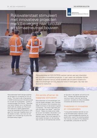 Rijkswaterstaat heeft stevige ambities
als het gaat om circulariteit en CO₂-re-
ductie. “Ons doel is alle infraprojecten
in 2030 honderd procent klimaatneutraal
en circulair aan te besteden”, vertelt in-
novatiemanager Eize Drenth. “Specifiek
voor beton hebben we in het Betonak-
koord zelfs de ambitie van 49 procent
CO₂-reductie in 2030 uitgesproken,
terwijl de doelstelling 30 procent is. Wij
gaan het maximaal mogelijke doen om
die doelen te halen, met inzet van het
budget voor innovatie dat wij vanuit de
Klimaatenvelop krijgen.”
Als eerste afnemer de
kopgroep stimuleren
Rijkswaterstaat wil ontwikkelingen rich-
ting die doelen aanjagen, door marktpar-
tijen te stimuleren met innovatieve voor-
stellen te komen en die kansen te geven
in projecten. “De markt krijgt deze tran-
sitie niet alleen voor elkaar”, weet Eize
Drenth. “Alleen al omdat ze de midde-
len ervoor niet hebben. Bovendien is cir-
culariteit voor de meeste partijen een
abstract begrip. Wat is het eigenlijk? En
wat moeten we doen om de overstap
naar circulair en klimaatneutraal werken
en bouwen in de praktijk ook echt te ma-
ken?” Vandaar dat Rijkswaterstaat het
voortouw neemt, door als ‘launching
customer’ circulaire en milieuvriendelijke
innovaties als eerste af te nemen.
Investeren in innovaties
en inkoopkaders
“In de praktijk betekent dat dat we van-
uit de Klimaatenvelop miljoenen inves-
teren in grensverleggende projecten en
proeftuinen, waarin we ervaring opdoen
met nieuwe, circulaire of CO2
-besparen-
de materialen, producten en technie-
Rijkswaterstaat stimuleert
met innovatieve projecten
marktbeweging naar circulair
en klimaatneutraal bouwen
Rijkswaterstaat en SGS INTRON werken samen aan een diversiteit
aan circulaire innovatieve projecten. In een reeks van artikelen lichten
we deze projecten toe en wordt duidelijk dat circulaire infrastructu-
rele ontwikkelingen en CO2
-reductie hand in hand gaan. Op naar een
duurzame toekomst.
Foto's Jeroen Berends / Revolte Studio
SGS INTRON BULLETIN
3 MEI 2021 • NUMMER 33
 