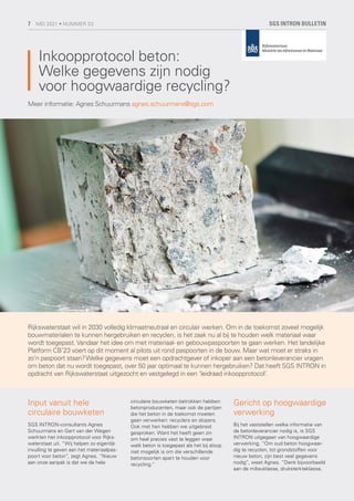 Inkoopprotocol beton:
Welke gegevens zijn nodig
voor hoogwaardige recycling?
Rijkswaterstaat wil in 2030 volledig klimaatneutraal en circulair werken. Om in de toekomst zoveel mogelijk
bouwmaterialen te kunnen hergebruiken en recyclen, is het zaak nu al bij te houden welk materiaal waar
wordt toegepast. Vandaar het idee om met materiaal- en gebouwpaspoorten te gaan werken. Het landelijke
Platform CB’23 voert op dit moment al pilots uit rond paspoorten in de bouw. Maar wat moet er straks in
zo’n paspoort staan?Welke gegevens moet een opdrachtgever of inkoper aan een betonleverancier vragen
om beton dat nu wordt toegepast, over 50 jaar optimaal te kunnen hergebruiken? Dat heeft SGS INTRON in
opdracht van Rijkswaterstaat uitgezocht en vastgelegd in een ‘leidraad inkoopprotocol’.
Meer informatie: Agnes Schuurmans agnes.schuurmans@sgs.com
Input vanuit hele
circulaire bouwketen
SGS INTRON-consultants Agnes
Schuurmans en Gert van der Wegen
werkten het inkoopprotocol voor Rijks-
waterstaat uit. “Wij helpen zo eigenlijk
invulling te geven aan het materiaalpas-
poort voor beton”, zegt Agnes. “Nieuw
aan onze aanpak is dat we de hele
circulaire bouwketen betrokken hebben:
betonproducenten, maar ook de partijen
die het beton in de toekomst moeten
gaan verwerken: recyclers en slopers.
Ook met hen hebben we uitgebreid
gesproken. Want het heeft geen zin
om heel precies vast te leggen waar
welk beton is toegepast als het bij sloop
niet mogelijk is om die verschillende
betonsoorten apart te houden voor
recycling.”
Gericht op hoogwaardige
verwerking
Bij het vaststellen welke informatie van
de betonleverancier nodig is, is SGS
INTRON uitgegaan van hoogwaardige
verwerking. “Om oud beton hoogwaar-
dig te recyclen, tot grondstoffen voor
nieuw beton, zijn best veel gegevens
nodig”, weet Agnes. “Denk bijvoorbeeld
aan de milieuklasse, druksterkteklasse,
SGS INTRON BULLETIN
7 MEI 2021 • NUMMER 33
 