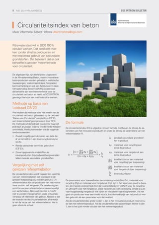 Circulariteitsindex van beton
Meer informatie: Ulbert Hofstra ulbert.hofstra@sgs.com
Rijkswaterstaat wil in 2030 100%
circulair werken. Dat betekent: wer-
ken zonder afval te produceren en
met maximaal gebruik van secundaire
grondstoffen. Dat betekent dat er ook
behoefte is aan een meetmethode
voor circulariteit.
De afgelopen tijd zijn allerlei pilots uitgevoerd
in de Klimaatenvelop Beton, waarin innovatieve
betonproducten worden getoetst in realistische
toepassingen, zoals straatklinkers, fietspaden,
bermverharding en ook een fietstunnel. In deze
Klimaatenvelop Beton heeft Rijkswaterstaat
de behoefte aan een meetmethode voor de
circulariteit van beton en heeft ze SGS INTRON
gevraagd hiervoor een methode uit te werken.
Methode op basis van
Leidraad CB’23
We hebben de methode voor het meten van de
circulariteit van beton gebaseerd op de Leidraad
‘Meten van Circulariteit’ van platform CB’23,
een breed initiatief georganiseerd door NEN.
De methode uit de leidraad was echter nog niet
praktisch bruikbaar, waarna we dit verder hebben
ontwikkeld. Hierbij hanteerden we de volgende
randvoorwaarden:
	
• Zoveel mogelijk gebruikmaken van data die
al verzameld is in een levenscyclusanalyse
(LCA);
	
• Reeds bestaande definities gebruiken
(CB’23);
	
• Zowel opgewerkte afvalstoffen als
nevenproducten (bijvoorbeeld hoogovenslak)
tellen mee als secundaire grondstoffen.
Vergelijking met zelf
gekozen referentiebeton
De circulariteitsindex wordt bepaald ten opzichte
van een referentiebeton, dat standaard in de
gekozen toepassing zou worden gebruikt. Dit
referentiebeton kan de producent van het innova-
tieve product zelf aangeven. De berekening ten
opzichte van een referentiebeton vereenvoudigt
een aantal zaken. Alles wat identiek is, hoeft
niet te worden meegenomen, zoals ontwerple-
vensduur of intensiteit van gebruik. Nadeel is dat
de waarde van de circulariteitsindex afhankelijk
is van de keuze van het referentiebeton. Het is
geen absolute schaal.
De formule
De circulariteitsindex (CI) is uitgedrukt in een formule met boven de streep de pa-
rameters van het innovatieve product I en onder de streep de parameters van het
referentiebeton R.
De parameters voor hoeveelheden secundaire grondstoffen (Sx), materiaal voor
recycling (Rg) en materiaal voor hergebruik (Hg), zijn in het algemeen goed te bepa-
len. De meeste onzekerheid zit in de kwaliteitsfactoren QrI/QrR voor de recycling
en QhI/QhR voor het hergebruik. Deze factoren zijn wel van belang, omdat je juist
naar hoogwaardig hergebruik wilt kijken en niet alleen naar kilogrammen. Als het
gaat om producten waar een markt voor is, kan de marktprijs van het product wor-
den gebruikt als een parameter voor de kwaliteit.
Als de circulariteitsindex groter is dan 1, dan is het innovatieve product meer circu-
lair dan het referentieproduct. Als de circulariteitsindex daarentegen kleiner is dan
1, dan is het juist minder circulair dan het referentieproduct.
𝐶𝐶𝐶𝐶𝐶𝐶𝐶𝐶 =
�𝑆𝑆𝑆𝑆𝑆𝑆𝑆𝑆 +
𝑄𝑄𝑄𝑄𝑄𝑄𝑄𝑄𝐶𝐶𝐶𝐶
𝑄𝑄𝑄𝑄𝑄𝑄𝑄𝑄𝑄𝑄𝑄𝑄 𝑄𝑄𝑄𝑄𝑅𝑅𝑅𝑅 +
𝑄𝑄𝑄𝑄ℎ𝐶𝐶𝐶𝐶
𝑄𝑄𝑄𝑄ℎ𝑄𝑄𝑄𝑄
𝐻𝐻𝐻𝐻𝑅𝑅𝑅𝑅�
𝐼𝐼𝐼𝐼
(𝑆𝑆𝑆𝑆𝑆𝑆𝑆𝑆 + 𝑄𝑄𝑄𝑄𝑅𝑅𝑅𝑅 + 𝐻𝐻𝐻𝐻𝑅𝑅𝑅𝑅)𝑅𝑅𝑅𝑅
×
𝐿𝐿𝐿𝐿𝐼𝐼𝐼𝐼
𝐿𝐿𝐿𝐿𝑅𝑅𝑅𝑅
aandeel secundaire grondstof-
fen in product
materiaal voor recycling aan
einde levensduur
materiaal voor hergebruik aan
einde levensduur
kwaliteitsfactor van materiaal
voor recycling (per toepassing)
kwaliteitsfactor van materiaal
voor hergebruik (per toepassing)
levensduurfactor
𝐶𝐶𝐶𝐶𝐶𝐶𝐶𝐶 =
�𝑆𝑆𝑆𝑆𝑆𝑆𝑆𝑆 +
𝑄𝑄𝑄𝑄𝑄𝑄𝑄𝑄𝐶𝐶𝐶𝐶
𝑄𝑄𝑄𝑄𝑄𝑄𝑄𝑄𝑄𝑄𝑄𝑄 𝑄𝑄𝑄𝑄𝑅𝑅𝑅𝑅 +
𝑄𝑄𝑄𝑄ℎ𝐶𝐶𝐶𝐶
𝑄𝑄𝑄𝑄ℎ𝑄𝑄𝑄𝑄
𝐻𝐻𝐻𝐻𝑅𝑅𝑅𝑅�
𝐼𝐼𝐼𝐼
(𝑆𝑆𝑆𝑆𝑆𝑆𝑆𝑆 + 𝑄𝑄𝑄𝑄𝑅𝑅𝑅𝑅 + 𝐻𝐻𝐻𝐻𝑅𝑅𝑅𝑅)𝑅𝑅𝑅𝑅
×
𝐿𝐿𝐿𝐿𝐼𝐼𝐼𝐼
𝐿𝐿𝐿𝐿𝑅𝑅𝑅𝑅
𝐶𝐶𝐶𝐶𝐶𝐶𝐶𝐶 =
�𝑆𝑆𝑆𝑆𝑆𝑆𝑆𝑆 +
𝑄𝑄𝑄𝑄𝑄𝑄𝑄𝑄𝐶𝐶𝐶𝐶
𝑄𝑄𝑄𝑄𝑄𝑄𝑄𝑄𝑄𝑄𝑄𝑄
𝑄𝑄𝑄𝑄𝑅𝑅𝑅𝑅 +
𝑄𝑄𝑄𝑄ℎ𝐶𝐶𝐶𝐶
𝑄𝑄𝑄𝑄ℎ𝑄𝑄𝑄𝑄
𝐻𝐻𝐻𝐻𝑅𝑅𝑅𝑅�
𝐼𝐼𝐼𝐼
(𝑆𝑆𝑆𝑆𝑆𝑆𝑆𝑆 + 𝑄𝑄𝑄𝑄𝑅𝑅𝑅𝑅 + 𝐻𝐻𝐻𝐻𝑅𝑅𝑅𝑅)𝑅𝑅𝑅𝑅
×
𝐿𝐿𝐿𝐿𝐼𝐼𝐼𝐼
𝐿𝐿𝐿𝐿𝑅𝑅𝑅𝑅
𝐶𝐶𝐶𝐶𝐶𝐶𝐶𝐶 =
�𝑆𝑆𝑆𝑆𝑆𝑆𝑆𝑆 +
𝑄𝑄𝑄𝑄𝑄𝑄𝑄𝑄𝐶𝐶𝐶𝐶
𝑄𝑄𝑄𝑄𝑄𝑄𝑄𝑄𝑄𝑄𝑄𝑄 𝑄𝑄𝑄𝑄𝑅𝑅𝑅𝑅 +
𝑄𝑄𝑄𝑄ℎ𝐶𝐶𝐶𝐶
𝑄𝑄𝑄𝑄ℎ𝑄𝑄𝑄𝑄
𝐻𝐻𝐻𝐻𝑅𝑅𝑅𝑅�
𝐼𝐼𝐼𝐼
(𝑆𝑆𝑆𝑆𝑆𝑆𝑆𝑆 + 𝑄𝑄𝑄𝑄𝑅𝑅𝑅𝑅 + 𝐻𝐻𝐻𝐻𝑅𝑅𝑅𝑅)𝑅𝑅𝑅𝑅
×
𝐿𝐿𝐿𝐿𝐼𝐼𝐼𝐼
𝐿𝐿𝐿𝐿𝑅𝑅𝑅𝑅
𝐶𝐶𝐶𝐶𝐶𝐶𝐶𝐶 =
�𝑆𝑆𝑆𝑆𝑆𝑆𝑆𝑆 +
𝑄𝑄𝑄𝑄𝑄𝑄𝑄𝑄𝐶𝐶𝐶𝐶
𝑄𝑄𝑄𝑄𝑄𝑄𝑄𝑄𝑄𝑄𝑄𝑄
𝑄𝑄𝑄𝑄𝑅𝑅𝑅𝑅 +
𝑄𝑄𝑄𝑄ℎ𝐶𝐶𝐶𝐶
𝑄𝑄𝑄𝑄ℎ𝑄𝑄𝑄𝑄
𝐻𝐻𝐻𝐻𝑅𝑅𝑅𝑅�
𝐼𝐼𝐼𝐼
(𝑆𝑆𝑆𝑆𝑆𝑆𝑆𝑆 + 𝑄𝑄𝑄𝑄𝑅𝑅𝑅𝑅 + 𝐻𝐻𝐻𝐻𝑅𝑅𝑅𝑅)𝑅𝑅𝑅𝑅
×
𝐿𝐿𝐿𝐿𝐼𝐼𝐼𝐼
𝐿𝐿𝐿𝐿𝑅𝑅𝑅𝑅
𝐶𝐶𝐶𝐶𝐶𝐶𝐶𝐶 =
�𝑆𝑆𝑆𝑆𝑆𝑆𝑆𝑆 +
𝑄𝑄𝑄𝑄𝑄𝑄𝑄𝑄𝐶𝐶𝐶𝐶
𝑄𝑄𝑄𝑄𝑄𝑄𝑄𝑄𝑄𝑄𝑄𝑄 𝑄𝑄𝑄𝑄𝑅𝑅𝑅𝑅 +
𝑄𝑄𝑄𝑄ℎ𝐶𝐶𝐶𝐶
𝑄𝑄𝑄𝑄ℎ𝑄𝑄𝑄𝑄
𝐻𝐻𝐻𝐻𝑅𝑅𝑅𝑅�
𝐼𝐼𝐼𝐼
(𝑆𝑆𝑆𝑆𝑆𝑆𝑆𝑆 + 𝑄𝑄𝑄𝑄𝑅𝑅𝑅𝑅 + 𝐻𝐻𝐻𝐻𝑅𝑅𝑅𝑅)𝑅𝑅𝑅𝑅
×
𝐿𝐿𝐿𝐿𝐼𝐼𝐼𝐼
𝐿𝐿𝐿𝐿𝑅𝑅𝑅𝑅
𝐶𝐶𝐶𝐶𝐶𝐶𝐶𝐶 =
�𝑆𝑆𝑆𝑆𝑆𝑆𝑆𝑆 +
𝑄𝑄𝑄𝑄𝑄𝑄𝑄𝑄𝐶𝐶𝐶𝐶
𝑄𝑄𝑄𝑄𝑄𝑄𝑄𝑄𝑄𝑄𝑄𝑄
𝑄𝑄𝑄𝑄𝑅𝑅𝑅𝑅 +
𝑄𝑄𝑄𝑄ℎ𝐶𝐶𝐶𝐶
𝑄𝑄𝑄𝑄ℎ𝑄𝑄𝑄𝑄
𝐻𝐻𝐻𝐻𝑅𝑅𝑅𝑅�
𝐼𝐼𝐼𝐼
(𝑆𝑆𝑆𝑆𝑆𝑆𝑆𝑆 + 𝑄𝑄𝑄𝑄𝑅𝑅𝑅𝑅 + 𝐻𝐻𝐻𝐻𝑅𝑅𝑅𝑅)𝑅𝑅𝑅𝑅
×
𝐿𝐿𝐿𝐿𝐼𝐼𝐼𝐼
𝐿𝐿𝐿𝐿𝑅𝑅𝑅𝑅
SGS INTRON BULLETIN
9 MEI 2021 • NUMMER 33
 