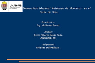 Universidad Nacional Autónoma de Honduras en el
Valle de Sula.
Catedratico:
Ing. Guillermo Brand.
Alumno:
Denis Alberto Rauda Peña.
20062001155,
Asignatura:
Políticas Informática .
 