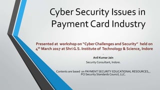 Cyber Security Issues in
Payment Card Industry
by
Anil Kumar Jain
Security Consultant, Indore.
Contents are based on PAYMENT SECURITY EDUCATIONAL RESOURCES, ,
PCI Security Standards Council, LLC.
Presented at workshop on “Cyber Challenges and Security’’ held on
4th March 2017 at Shri G.S. Institute of Technology & Science, Indore
 