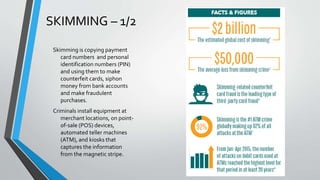 SKIMMING – 1/2
Skimming is copying payment
card numbers and personal
identification numbers (PIN)
and using them to make
counterfeit cards, siphon
money from bank accounts
and make fraudulent
purchases.
Criminals install equipment at
merchant locations, on point-
of-sale (POS) devices,
automated teller machines
(ATM), and kiosks that
captures the information
from the magnetic stripe.
 