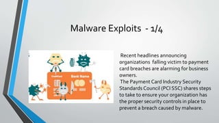 Malware Exploits - 1/4
Recent headlines announcing
organizations falling victim to payment
card breaches are alarming for business
owners.
The Payment Card Industry Security
Standards Council (PCI SSC) shares steps
to take to ensure your organization has
the proper security controls in place to
prevent a breach caused by malware.
 