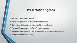 Presentation Agenda
• Security - Global Perception
• Addressing security in Payment Card Industry
• CommonAttackVectors,Vulnerabilities and Exploits
• PaymentTransactions in Card Present Scenario
• PaymentTransaction in Card Not Present Scenario (e-Commerce)
• TopTen Recommendations
 