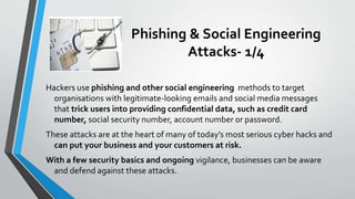 Phishing & Social Engineering
Attacks- 1/4
Hackers use phishing and other social engineering methods to target
organisations with legitimate-looking emails and social media messages
that trick users into providing confidential data, such as credit card
number, social security number, account number or password.
These attacks are at the heart of many of today’s most serious cyber hacks and
can put your business and your customers at risk.
With a few security basics and ongoing vigilance, businesses can be aware
and defend against these attacks.
 