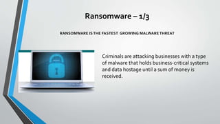 Ransomware – 1/3
RANSOMWARE ISTHE FASTEST GROWING MALWARETHREAT
Criminals are attacking businesses with a type
of malware that holds business-critical systems
and data hostage until a sum of money is
received.
 