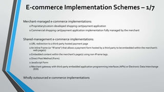 E-commerce Implementation Schemes – 1/7
Merchant-managed e-commerce implementations:
o Proprietary/custom-developed shopping cart/payment application
o Commercial shopping cart/payment application implementation fully managed by the merchant
Shared-management e-commerce implementations:
o URL redirection to a third-party hosted payment page
o An Inline Frame (or “IFrame”) that allows a payment form hosted by a third party to be embedded within the merchant’s
web page(s)
o Embedded content within the merchant’s page(s) using non-IFrame tags.
o Direct Post Method (Form)
o JavaScript Form
o Merchant gateway with third-party embedded application programming interfaces (APIs) or Electronic Data Interchange
(EDI)
Wholly outsourced e-commerce implementations
 