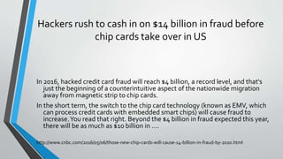 Hackers rush to cash in on $14 billion in fraud before
chip cards take over in US
In 2016, hacked credit card fraud will reach $4 billion, a record level, and that's
just the beginning of a counterintuitive aspect of the nationwide migration
away from magnetic strip to chip cards.
In the short term, the switch to the chip card technology (known as EMV, which
can process credit cards with embedded smart chips) will cause fraud to
increase.You read that right. Beyond the $4 billion in fraud expected this year,
there will be as much as $10 billion in ....
http://www.cnbc.com/2016/05/06/those-new-chip-cards-will-cause-14-billion-in-fraud-by-2020.html
 
