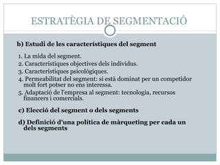 ESTRATÈGIA DE SEGMENTACIÓ b)  Estudi de les característiques del segment 1. La mida del segment. 2. Característiques objectives dels individus. 3. Característiques psicològiques. 4. Permeabilitat del segment: si està dominat per un competidor molt fort potser no ens interessa. 5. Adaptació de l'empresa al segment: tecnologia, recursos financers i comercials. c) Elecció del segment o dels segments d) Definició d'una política de màrqueting per cada un dels segments 