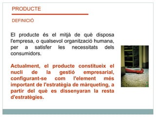 PRODUCTE DEFINICIÓ El producte és el mitjà de què disposa l'empresa, o qualsevol organització humana, per a satisfer les necessitats dels consumidors.    Actualment, el producte constitueix el nucli de la gestió empresarial, configurant-se com l'element més important de l'estratègia de màrqueting, a partir del què es dissenyaran la resta d'estratègies. 