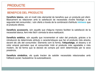 PRODUCTE BENEFICIS DEL PRODUCTE B eneficis bàsics , són el nivell més elemental de beneficis que un producte pot oferir. Bàsicament es relacionen amb la satisfacció de necessitats d'ordre fisiològic o de seguretat del consumidor, i són oferts a través de la combinació d'atributs  intrísecs   que el producte ofereix.  B eneficis accessoris , són aquells que d'alguna manera faciliten la satisfacció de la necessitat bàsica, fent més fàcil i còmoda la seva realització.  B eneficis estètics , són aquells que incrementen el valor del producte, gràcies a la introducció de determinats atributs o característiques que fan el producte més atractiu davant els ulls del consumidor. Elements com la forma,  l’etiquetatge,  el disseny o el color emprat permeten que el consumidor trobi el producte més agradable o més modern, de tal forma que la decisió de compra pot venir determinada per la seva presència.  B eneficis simbòlics , els quals tracten de satisfer necessitats relacionades amb l'afiliació social, l'autoestima i la autorealització. 