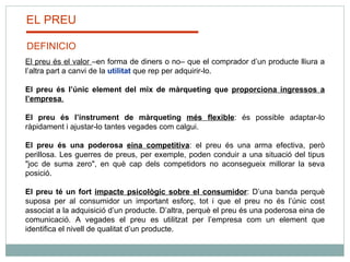 El preu és el valor  –en forma de diners o no– que el comprador d’un producte lliura a l’altra part a canvi de la  utilitat  que rep per adquirir-lo.   El preu és l’únic element del mix de màrqueting que  proporciona ingressos a l’empresa .   El preu és l’instrument de màrqueting  més flexible : és possible adaptar-lo ràpidament i ajustar-lo tantes vegades com calgui.  El preu és una poderosa  eina competitiva : el preu és una arma efectiva, però perillosa. Les guerres de preus, per exemple, poden conduir a una situació del tipus "joc de suma zero", en què cap dels competidors no aconsegueix millorar la seva posició.   El preu té un fort  impacte psicològic sobre el consumidor : D’una banda perquè suposa per al consumidor un important esforç, tot i que el preu no és l’únic cost associat a la adquisició d’un producte. D’altra, perquè el preu és una poderosa eina de comunicació. A vegades el preu es utilitzat per l’empresa com un element que identifica el nivell de qualitat d’un producte. EL PREU DEFINICIO 