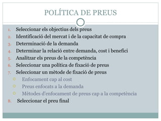 POLÍTICA DE PREUS Seleccionar els objectius dels preus Identificació del mercat i de la capacitat de compra Determinació de la demanda Determinar la relació entre demanda, cost i benefici Analitzar els preus de la competència Seleccionar una política de fixació de preus Seleccionar un mètode de fixació de preus Enfocament cap al cost Preus enfocats a la demanda Mètodes d'enfocament de preus cap a la competència Seleccionar el preu final 
