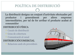 POLÍTICA DE DISTRIBUCIÓ La distribució designa un conjunt d'activitats efectuades pel productor i generalment per altres empreses intermediàries, per tal de fer arribar el producte acabat al consumidor DISTRIBUCIÓ FÍSICA  Canals de distribució Grau de cobertura Comunicació al canal DISTRIBUCIÓCOMERCIAL Relacions amb els proveïdors 