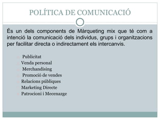 POLÍTICA DE COMUNICACIÓ És un dels components de Màrqueting mix que té com a intenció la comunicació dels individus, grups i organitzacions per facilitar directa o indirectament els intercanvis. Publicitat  Venda personal Merchandising Promoció de vendes  Relacions públiques Marketing Directe Patrocioni i Mecenazge 