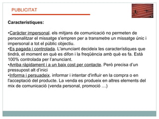 PUBLICITAT Característiques: Caràcter impersonal . els mitjans de comunicació no permeten de personalitzar el missatge s'empren per a transmetre un missatge únic i impersonal a tot el públic objectiu.  Es pagada i controlada . L'anunciant decideix les característiques que tindrà, el moment en què es difon i la freqüència amb què es fa. Està 100% controlada per l’anunciant. Arriba ràpidament i a un baix cost per contacte . Però precisa d’un pressupost alt d’inici Informa i persuadeix . informar i intentar d'influir en la compra o en l'acceptació del producte. La venda es produeix en altres elements del mix de comunicació (venda personal, promoció …)  
