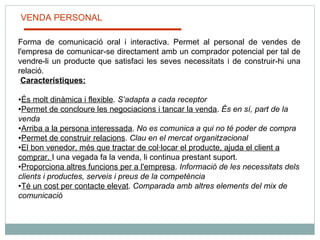 VENDA PERSONAL Forma de comunicació oral i interactiva. Permet al personal de vendes de l'empresa de comunicar-se directament amb un comprador potencial per tal de vendre-li un producte que satisfaci les seves necessitats i de construir-hi una relació.    Característiques:   És molt dinàmica i flexible .  S’adapta a cada receptor Permet de concloure les negociacions i tancar la venda .  És en sí, part de la venda Arriba a la persona interessada .  No es comunica a qui no té poder de compra Permet de construir relacions .  Clau en el mercat organitzacional El bon venedor, més que tractar de col·locar el producte, ajuda el client a comprar.  I una vegada fa la venda, li continua prestant suport. Proporciona altres funcions per a l'empresa .  Informació de les necessitats dels clients i productes, serveis i preus de la competència Té un cost per contacte elevat .  Comparada amb altres elements del mix de comunicació 