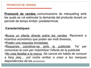 PROMOCIÓ DE VENDES Promoció de vendes  comunicacions de màrqueting amb les quals es vol estimular la demanda del producte durant un període de temps limitat i predeterminat.   Característiques: Busca un efecte directe sobre les vendes . Recorrent a incentius econòmics que poden ser molt diversos,  Pretén una resposta immediata  Requereix coordinar-se amb la publicitat .  Tal per comunicar-la com per màximitzar l’efecte de la publicitat No crea lleialtat a la marca .  No canvia els hàbits de consum a llarg plaç… pot inclòs arribar a crear a les marques dependències de les  promocions 