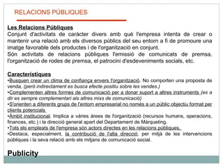 RELACIONS PÚBLIQUES Les Relacions Públiques Conjunt d'activitats de caràcter divers amb què l'empresa intenta de crear o mantenir una relació amb els diversos públics del seu entorn a fi de promoure una imatge favorable dels productes i de l'organització en conjunt.  Són activitats de relacions públiques l'emissió de comunicats de premsa, l'organització de rodes de premsa, el patrocini d'esdeveniments socials, etc.   Característiques Busquen crear un clima de confiança envers l'organització . No comporten una proposta de venda,  (però indirectament es busca efecte positiu sobre les vendes.) Complementen altres formes de comunicació per a donar suport a altres instruments  (es a dir es sempre complementari als altres mixs de comunicació) S'orienten a diferents grups de l'entorn empresarial no només a un públic objectiu format per clients potencials  Àmbit institucional . Implica a vàries àrees de l'organització (recursos humans, operacions, finances, etc.) i la direcció general apart del Departament de Màrqueting. Tots els empleats de l'empresa són actors directes en les relacions públiques.  Destaca, especialment,  la contribució de l'alta direcció , per mitjà de les intervencions públiques i la seva relació amb els mitjans de comunicació social. Publicity 