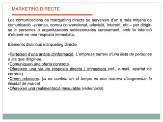 MARKETING DIRECTE Les comunicacions de màrqueting directe se serveixen d'un o més mitjans de comunicació –premsa, correu convencional, televisió, Internet, etc.– per dirigir-se a persones o organitzacions seleccionades curosament, amb la intenció d'obtenir-ne una resposta immediata.    Elements distintius màrqueting directe:  Parteixen d'una anàlisi d'informació .  L’empresa parteix d’una llista de persones a las que dirigir-se. Comuniquen una oferta concreta .  Ofereixen una via de resposta directa i immediata  (tel., e-mail, apartat de correus) Creen relacions . ( si es continu en el temps es una manera d’augmentar la lleialtat de marca) Ofereixen una realimentació mesurable  ( redempció) 