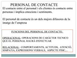 PERSONAL DE CONTACTE  El contacte entre el personal i els clientes és contacte entre personas i implica emocions i sentiments. El personal de contacte és un dels majors difusores de la imatge de l’empresa FUNCIONS DEL PERSONAL DE CONTACTE:  OPERACIONAL : OPERACIONS DE CARÀCTER TECNICO  QUE EL PERSONAL HAURÀ D'EFECTUAR  RELACIONAL :  COMPORTAMENTS, ACTITUDS,  ATENCIÓ, SIMPATIA, EXPRESSIONS VERBALS,  ASPECTE FÍSIC,... 