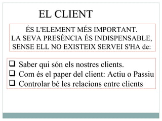 EL CLIENT Saber qui són els nostres clients. Com és el paper del client: Actiu o Passiu Controlar bé les relacions entre clients ÉS L'ELEMENT MÉS IMPORTANT.  LA SEVA PRESÈNCIA ÉS INDISPENSABLE,  SENSE ELL NO EXISTEIX SERVEI S'HA de:  