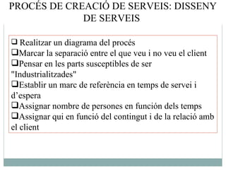 Realitzar un diagrama del procés  Marcar la separació entre el que veu i no veu el client Pensar en les parts susceptibles de ser "Industrialitzades"  Establir un marc de referència en temps de servei i d’espera  Assignar nombre de persones en función dels temps  Assignar qui en funció del contingut i de la relació amb el client  PROCÉS DE CREACIÓ DE SERVEIS: DISSENY DE SERVEIS  