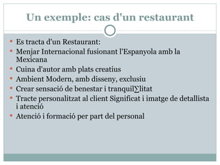 Un exemple: cas d'un restaurant Es tracta d'un Restaurant:  Menjar Internacional fusionant l'Espanyola amb la Mexicana  Cuina d'autor amb plats creatius  Ambient Modern, amb disseny, exclusiu  Crear sensació de benestar i tranquil·litat  Tracte personalitzat al client Significat i imatge de detallista i atenció  Atenció i formació per part del personal 