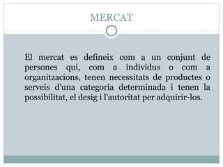 MERCAT El mercat es defineix com a un conjunt de persones qui, com a individus o com a organitzacions, tenen necessitats de productes o serveis d'una categoria determinada i tenen la possibilitat, el desig i l'autoritat per adquirir-los. 