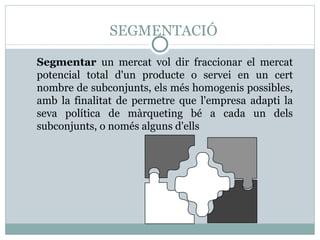 SEGMENTACIÓ Segmentar  un mercat vol dir fraccionar el mercat potencial total d'un producte o servei en un cert nombre de subconjunts, els més homogenis possibles, amb la finalitat de permetre que l'empresa adapti la seva política de màrqueting bé a cada un dels subconjunts, o només alguns d'ells 